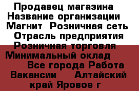 Продавец магазина › Название организации ­ Магнит, Розничная сеть › Отрасль предприятия ­ Розничная торговля › Минимальный оклад ­ 12 000 - Все города Работа » Вакансии   . Алтайский край,Яровое г.